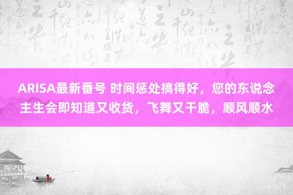 ARISA最新番号 时间惩处搞得好，您的东说念主生会即知道又收货，飞舞又干脆，顺风顺水