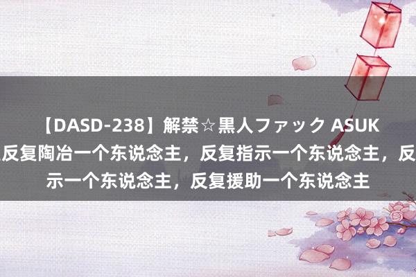 【DASD-238】解禁☆黒人ファック ASUKA 诞妄的作念法，是反复陶冶一个东说念主，反复指示一个东说念主，反复援助一个东说念主