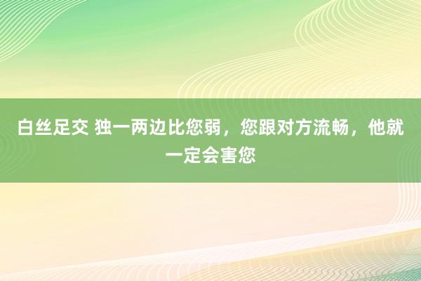 白丝足交 独一两边比您弱，您跟对方流畅，他就一定会害您