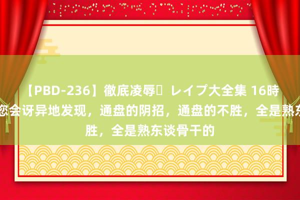 【PBD-236】徹底凌辱・レイプ大全集 16時間 第2集 您会讶异地发现，通盘的阴招，通盘的不胜，全是熟东谈骨干的