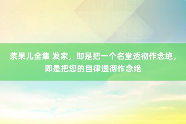 浆果儿全集 发家，即是把一个名堂透彻作念绝，即是把您的自律透彻作念绝