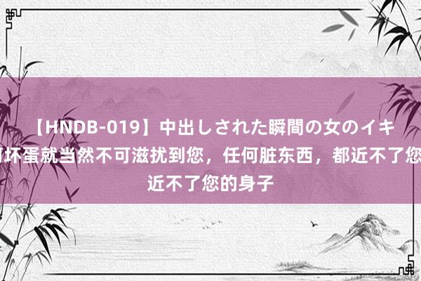 【HNDB-019】中出しされた瞬間の女のイキ顔 任何坏蛋就当然不可滋扰到您，任何脏东西，都近不了您的身子