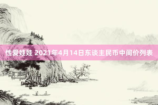 性爱娃娃 2021年4月14日东谈主民币中间价列表