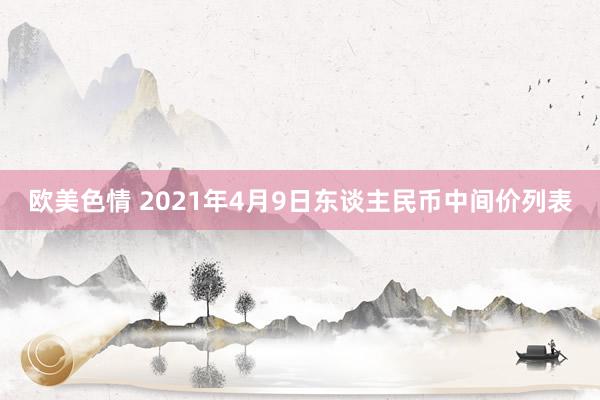 欧美色情 2021年4月9日东谈主民币中间价列表