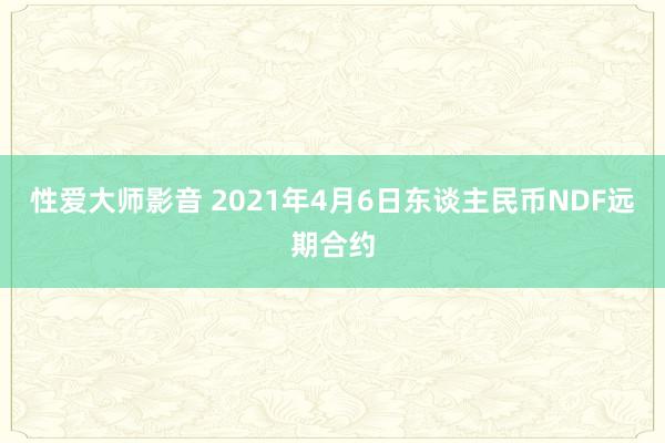 性爱大师影音 2021年4月6日东谈主民币NDF远期合约