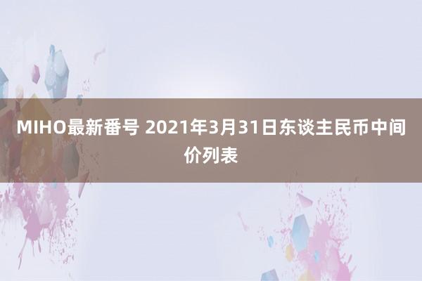 MIHO最新番号 2021年3月31日东谈主民币中间价列表