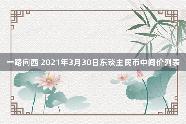 一路向西 2021年3月30日东谈主民币中间价列表