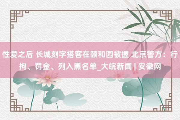 性爱之后 长城刻字搭客在颐和园被握 北京警方：行拘、罚金、列入黑名单_大皖新闻 | 安徽网