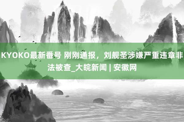 KYOKO最新番号 刚刚通报，刘舰圣涉嫌严重违章非法被查_大皖新闻 | 安徽网