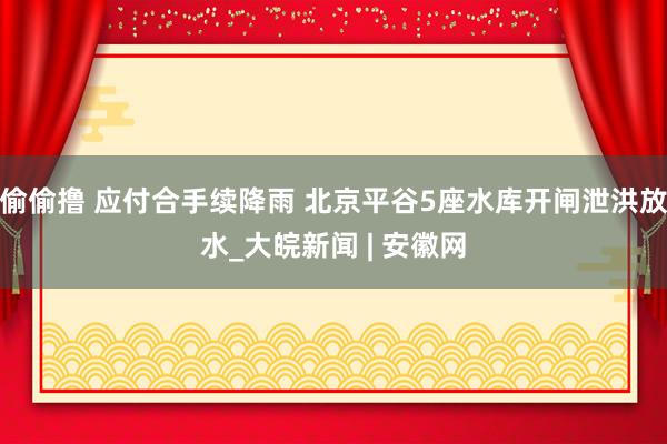 偷偷撸 应付合手续降雨 北京平谷5座水库开闸泄洪放水_大皖新闻 | 安徽网