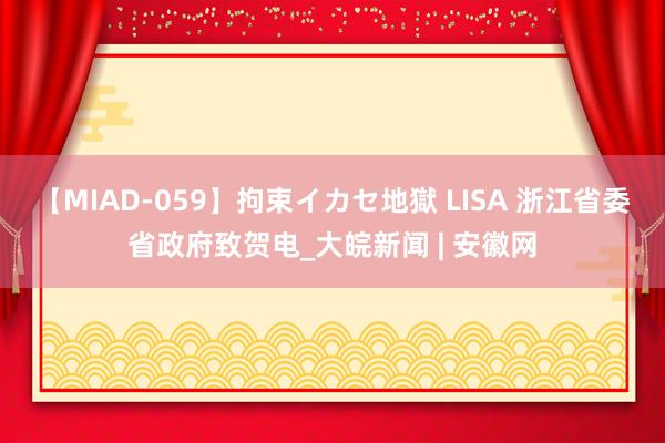 【MIAD-059】拘束イカセ地獄 LISA 浙江省委省政府致贺电_大皖新闻 | 安徽网