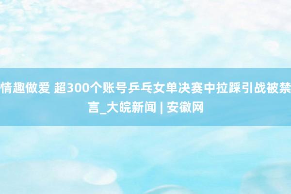 情趣做爱 超300个账号乒乓女单决赛中拉踩引战被禁言_大皖新闻 | 安徽网