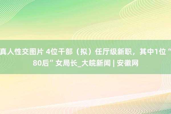 真人性交图片 4位干部（拟）任厅级新职，其中1位“80后”女局长_大皖新闻 | 安徽网