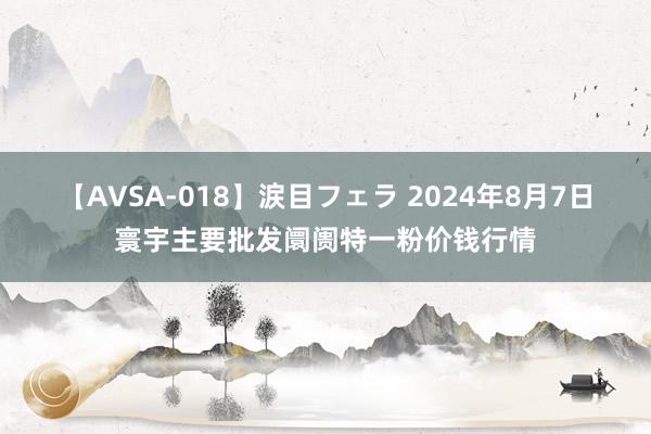 【AVSA-018】涙目フェラ 2024年8月7日寰宇主要批发阛阓特一粉价钱行情