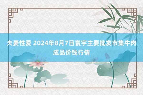 夫妻性爱 2024年8月7日寰宇主要批发市集牛肉成品价钱行情