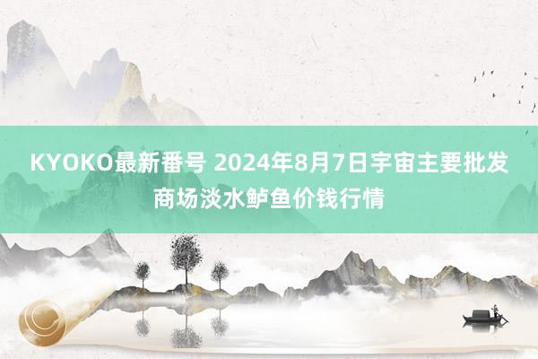 KYOKO最新番号 2024年8月7日宇宙主要批发商场淡水鲈鱼价钱行情