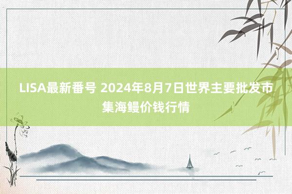 LISA最新番号 2024年8月7日世界主要批发市集海鳗价钱行情