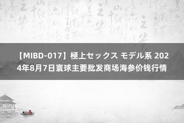 【MIBD-017】極上セックス モデル系 2024年8月7日寰球主要批发商场海参价钱行情