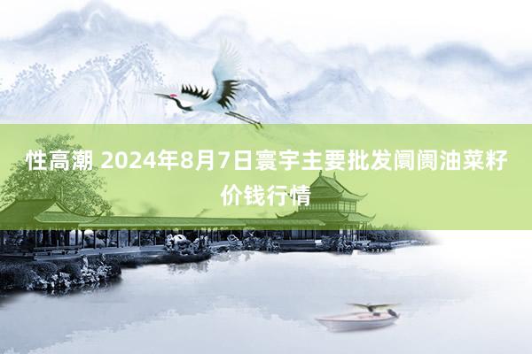 性高潮 2024年8月7日寰宇主要批发阛阓油菜籽价钱行情