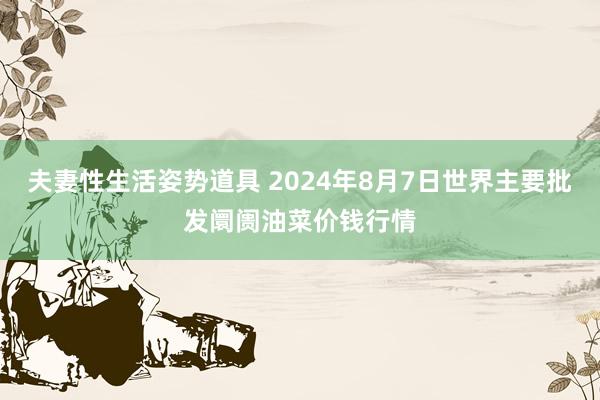 夫妻性生活姿势道具 2024年8月7日世界主要批发阛阓油菜价钱行情