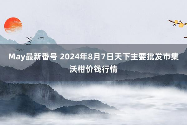 May最新番号 2024年8月7日天下主要批发市集沃柑价钱行情