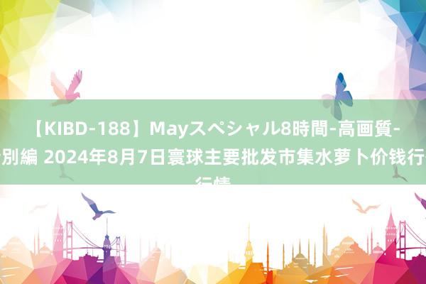 【KIBD-188】Mayスペシャル8時間-高画質-特別編 2024年8月7日寰球主要批发市集水萝卜价钱行情