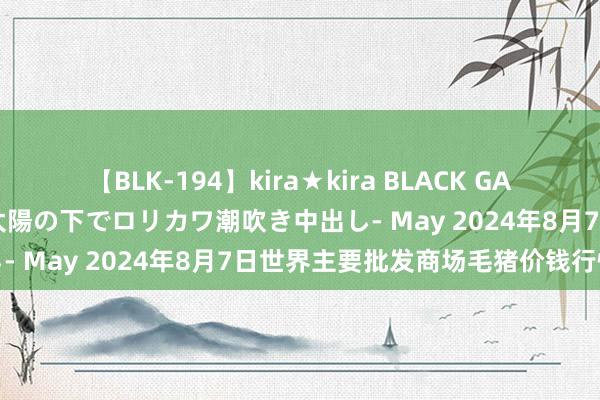 【BLK-194】kira★kira BLACK GAL 黒ギャル青姦露出-灼熱太陽の下でロリカワ潮吹き中出し- May 2024年8月7日世界主要批发商场毛猪价钱行情