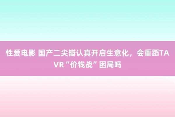 性爱电影 国产二尖瓣认真开启生意化，会重蹈TAVR“价钱战”困局吗