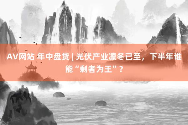 AV网站 年中盘货 | 光伏产业凛冬已至，下半年谁能“剩者为王”？