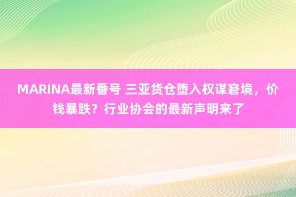 MARINA最新番号 三亚货仓堕入权谋窘境，价钱暴跌？行业协会的最新声明来了