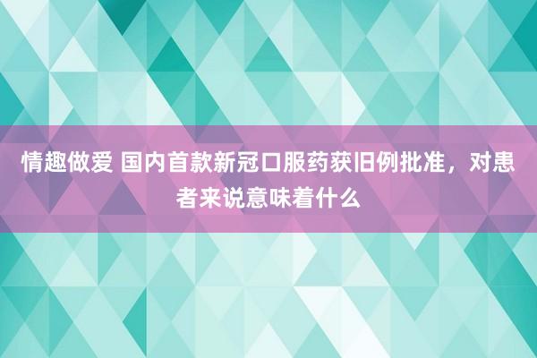 情趣做爱 国内首款新冠口服药获旧例批准，对患者来说意味着什么