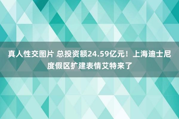 真人性交图片 总投资额24.59亿元！上海迪士尼度假区扩建表情艾特来了