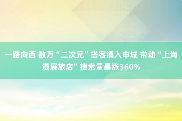 一路向西 数万“二次元”搭客涌入申城 带动“上海漫展旅店”搜索量暴涨360%
