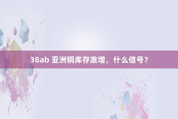 38ab 亚洲铜库存激增，什么信号？