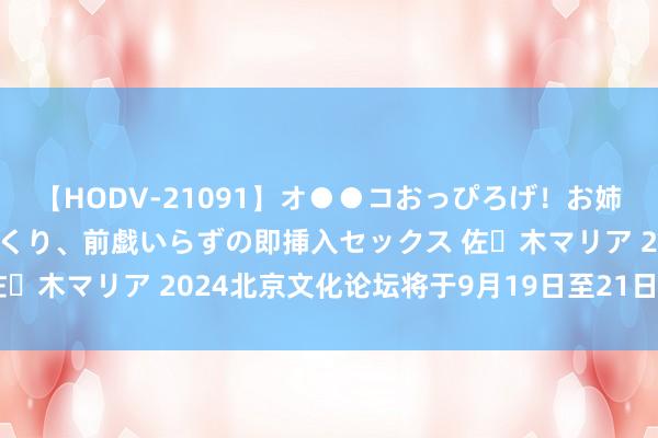 【HODV-21091】オ●●コおっぴろげ！お姉ちゃん 四六時中濡れまくり、前戯いらずの即挿入セックス 佐々木マリア 2024北京文化论坛将于9月19日至21日在京举办