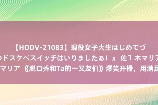 【HODV-21083】現役女子大生はじめてづくしのセックス 『私のドスケベスイッチはいりましたぁ！』 佐々木マリア 《脱口秀和Ta的一又友们》爆笑开播，用满足力量化解生计烦懑