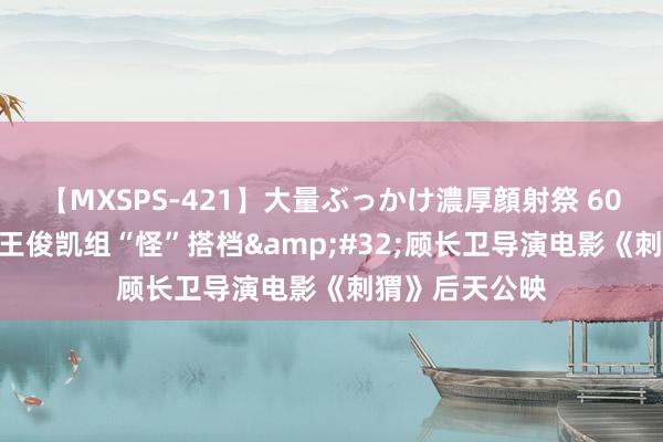 【MXSPS-421】大量ぶっかけ濃厚顔射祭 60人5時間 葛优王俊凯组“怪”搭档&#32;顾长卫导演电影《刺猬》后天公映