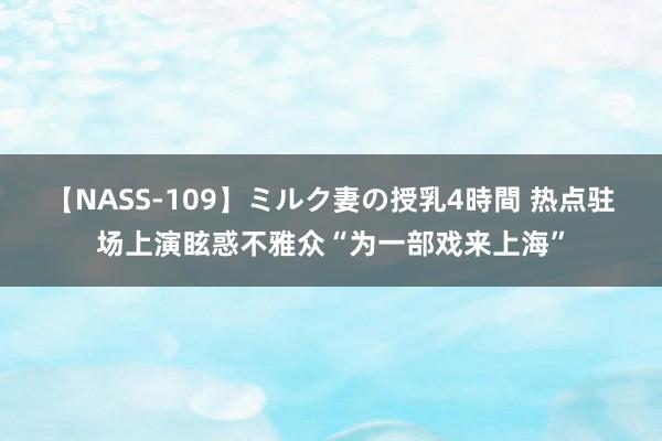 【NASS-109】ミルク妻の授乳4時間 热点驻场上演眩惑不雅众“为一部戏来上海”