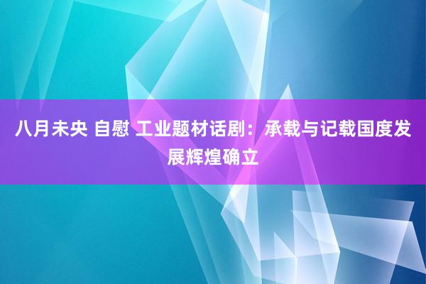 八月未央 自慰 工业题材话剧：承载与记载国度发展辉煌确立