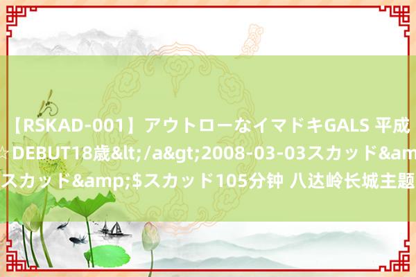 【RSKAD-001】アウトローなイマドキGALS 平成生まれ アウトロー☆DEBUT18歳</a>2008-03-03スカッド&$スカッド105分钟 八达岭长城主题邮局焕新亮相