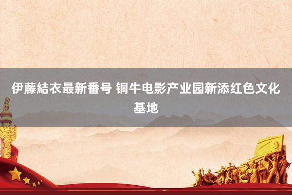 伊藤結衣最新番号 铜牛电影产业园新添红色文化基地