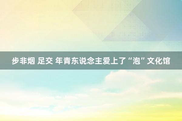 步非烟 足交 年青东说念主爱上了“泡”文化馆