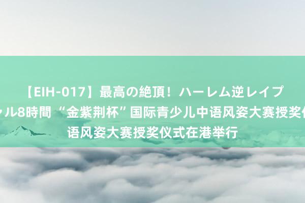 【EIH-017】最高の絶頂！ハーレム逆レイプ乱交スペシャル8時間 “金紫荆杯”国际青少儿中语风姿大赛授奖仪式在港举行