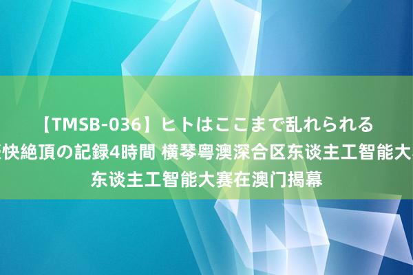 【TMSB-036】ヒトはここまで乱れられる 理性崩壊と豪快絶頂の記録4時間 横琴粤澳深合区东谈主工智能大赛在澳门揭幕