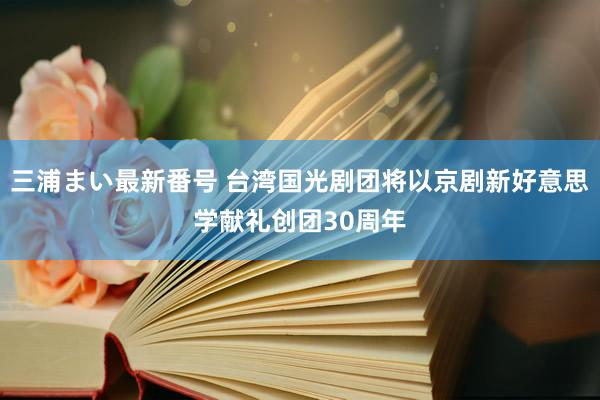 三浦まい最新番号 台湾国光剧团将以京剧新好意思学献礼创团30周年