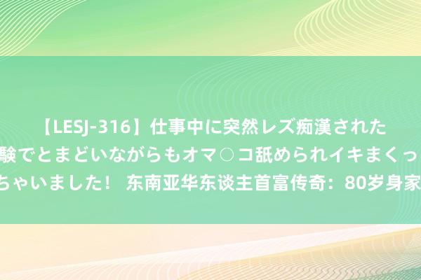 【LESJ-316】仕事中に突然レズ痴漢された私（ノンケ）初めての経験でとまどいながらもオマ○コ舐められイキまくっちゃいました！ 东南亚华东谈主首富传奇：80岁身家超3100亿，祖籍广东汕尾