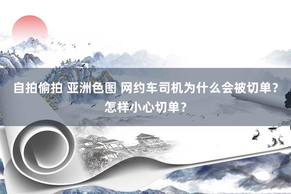 自拍偷拍 亚洲色图 网约车司机为什么会被切单？怎样小心切单？