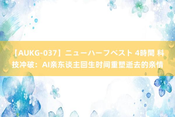 【AUKG-037】ニューハーフベスト 4時間 科技冲破：AI亲东谈主回生时间重塑逝去的亲情