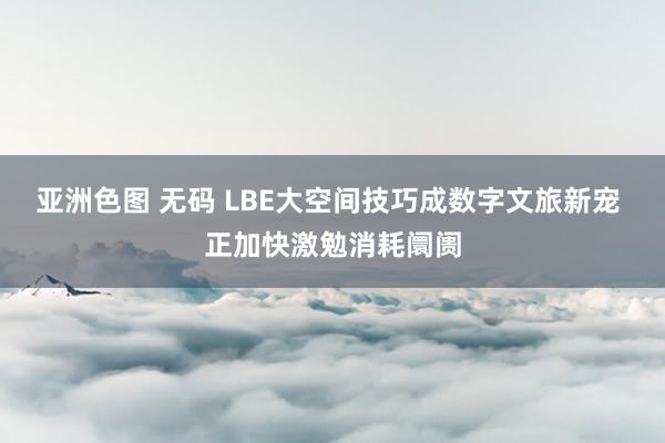 亚洲色图 无码 LBE大空间技巧成数字文旅新宠 正加快激勉消耗阛阓