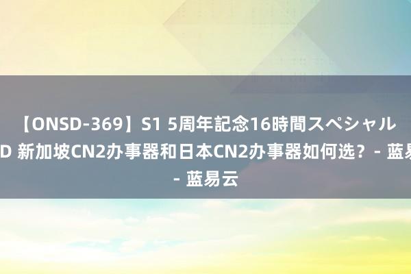 【ONSD-369】S1 5周年記念16時間スペシャル RED 新加坡CN2办事器和日本CN2办事器如何选？- 蓝易云